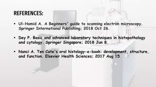 REFERENCES:
 Ul-Hamid A. A Beginners' guide to scanning electron microscopy.
Springer International Publishing; 2018 Oct 26.
 Dey P. Basic and advanced laboratory techniques in histopathology
and cytology. Springer Singapore; 2018 Jun 8.
 Nanci A. Ten Cate's oral histology-e-book: development, structure,
and function. Elsevier Health Sciences; 2017 Aug 15.
 