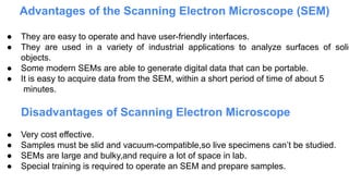 Advantages of the Scanning Electron Microscope (SEM)
● They are easy to operate and have user-friendly interfaces.
● They are used in a variety of industrial applications to analyze surfaces of solid
objects.
● Some modern SEMs are able to generate digital data that can be portable.
● It is easy to acquire data from the SEM, within a short period of time of about 5
minutes.
Disadvantages of Scanning Electron Microscope
● Very cost effective.
● Samples must be slid and vacuum-compatible,so live specimens can’t be studied.
● SEMs are large and bulky,and require a lot of space in lab.
● Special training is required to operate an SEM and prepare samples.
 