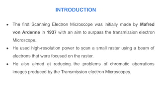 INTRODUCTION
● The first Scanning Electron Microscope was initially made by Mafred
von Ardenne in 1937 with an aim to surpass the transmission electron
Microscope.
● He used high-resolution power to scan a small raster using a beam of
electrons that were focused on the raster.
● He also aimed at reducing the problems of chromatic aberrations
images produced by the Transmission electron Microscopes.
 