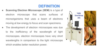 DEFINITION
● Scanning Electron Microscope (SEM) is a type of
electron microscope that scans surfaces of
microorganisms that uses a beam of electrons
moving at low energy to focus and scan specimens.
● The development of electron microscopes was due
to the inefficiency of the wavelength of light
microscopes. electron microscopes have very short
wavelengths in comparison to the light microscope
which enables better resolution power.
 