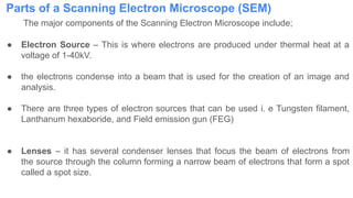 Parts of a Scanning Electron Microscope (SEM)
The major components of the Scanning Electron Microscope include;
● Electron Source – This is where electrons are produced under thermal heat at a
voltage of 1-40kV.
● the electrons condense into a beam that is used for the creation of an image and
analysis.
● There are three types of electron sources that can be used i. e Tungsten filament,
Lanthanum hexaboride, and Field emission gun (FEG)
● Lenses – it has several condenser lenses that focus the beam of electrons from
the source through the column forming a narrow beam of electrons that form a spot
called a spot size.
 