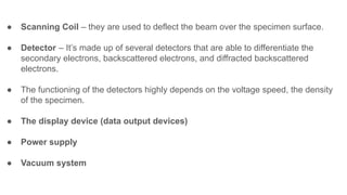 ● Scanning Coil – they are used to deflect the beam over the specimen surface.
● Detector – It’s made up of several detectors that are able to differentiate the
secondary electrons, backscattered electrons, and diffracted backscattered
electrons.
● The functioning of the detectors highly depends on the voltage speed, the density
of the specimen.
● The display device (data output devices)
● Power supply
● Vacuum system
 
