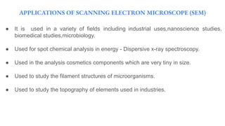 APPLICATIONS OF SCANNING ELECTRON MICROSCOPE (SEM)
● It is used in a variety of fields including industrial uses,nanoscience studies,
biomedical studies,microbiology.
● Used for spot chemical analysis in energy - Dispersive x-ray spectroscopy.
● Used in the analysis cosmetics components which are very tiny in size.
● Used to study the filament structures of microorganisms.
● Used to study the topography of elements used in industries.
 