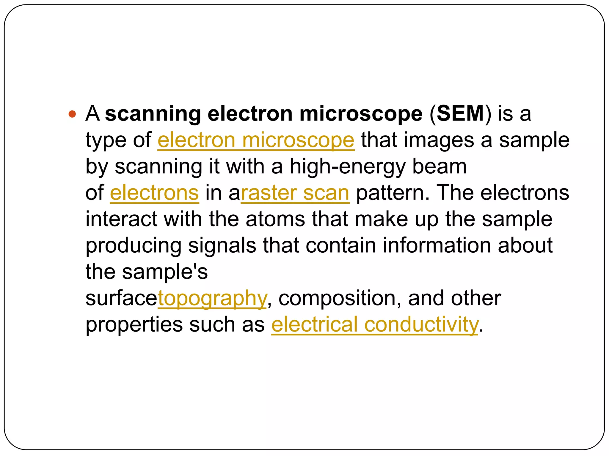 A scanning electron microscope (SEM) is a

type of electron microscope that images a sample
by scanning it with a high-energy beam
of electrons in araster scan pattern. The electrons
interact with the atoms that make up the sample
producing signals that contain information about
the sample's
surfacetopography, composition, and other
properties such as electrical conductivity.

 