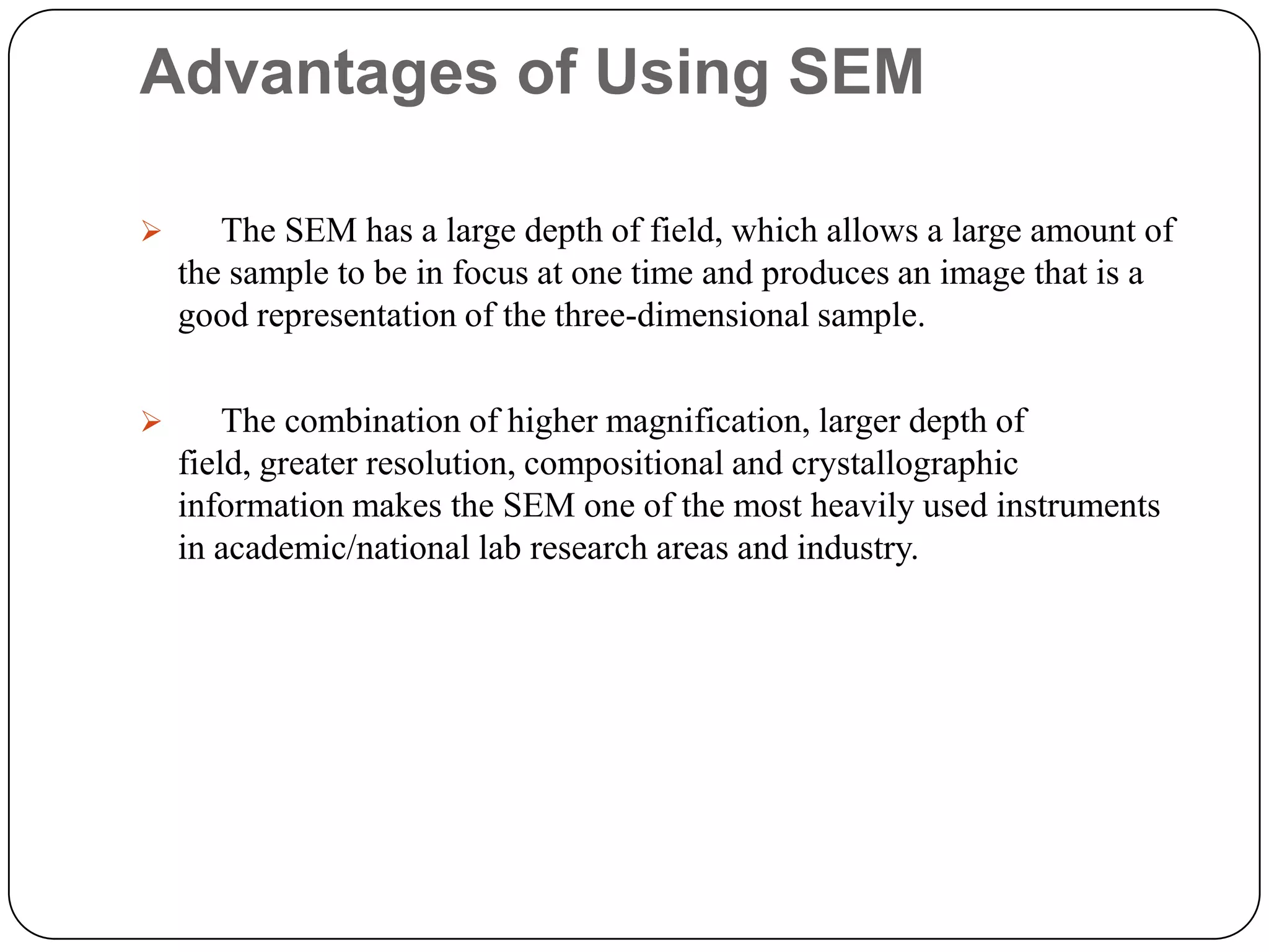 Advantages of Using SEM


The SEM has a large depth of field, which allows a large amount of
the sample to be in focus at one time and produces an image that is a
good representation of the three-dimensional sample.



The combination of higher magnification, larger depth of
field, greater resolution, compositional and crystallographic
information makes the SEM one of the most heavily used instruments
in academic/national lab research areas and industry.

 