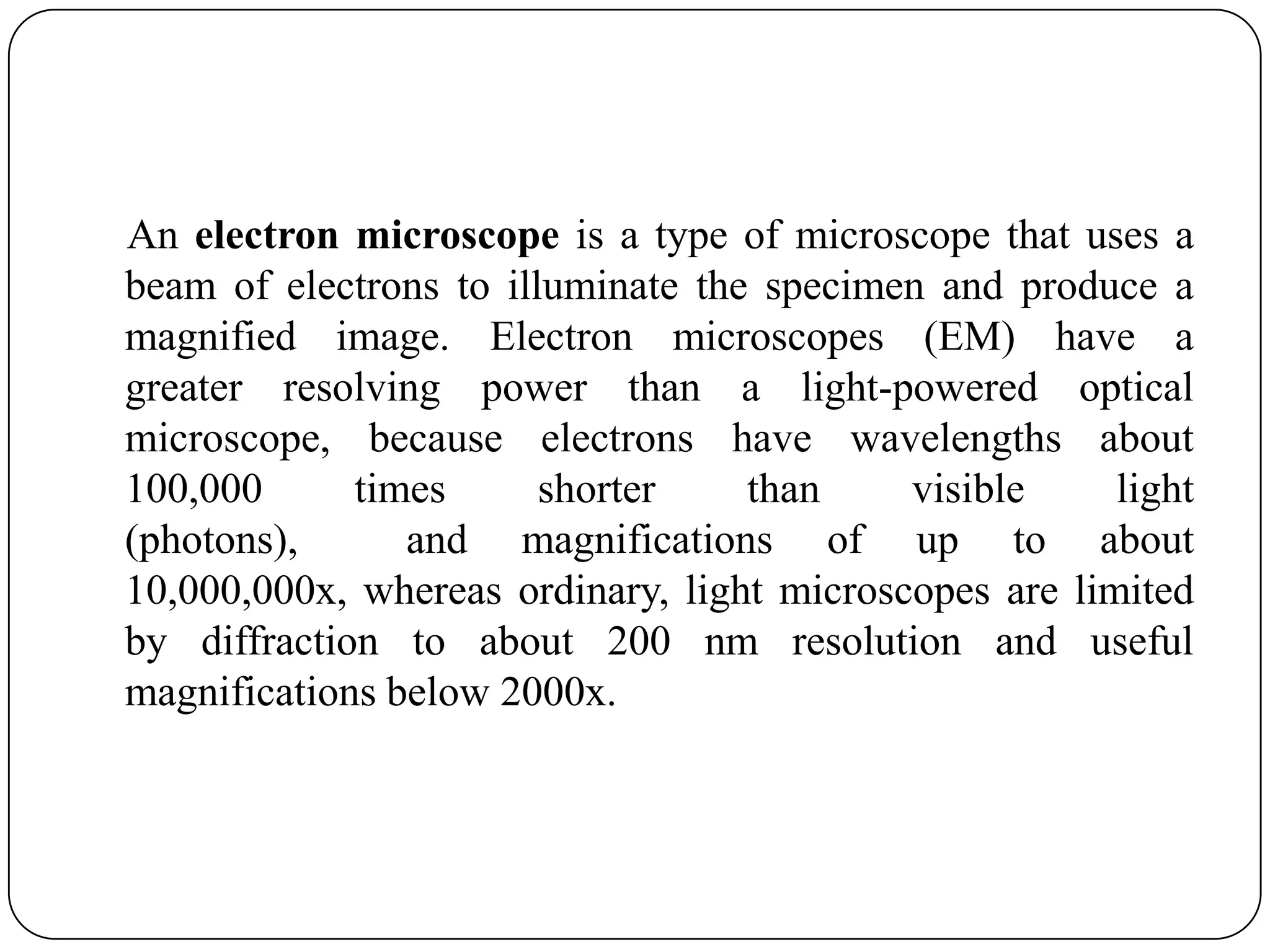 An electron microscope is a type of microscope that uses a
beam of electrons to illuminate the specimen and produce a
magnified image. Electron microscopes (EM) have a
greater resolving power than a light-powered optical
microscope, because electrons have wavelengths about
100,000
times
shorter
than
visible
light
(photons),
and magnifications of up to about
10,000,000x, whereas ordinary, light microscopes are limited
by diffraction to about 200 nm resolution and useful
magnifications below 2000x.

 