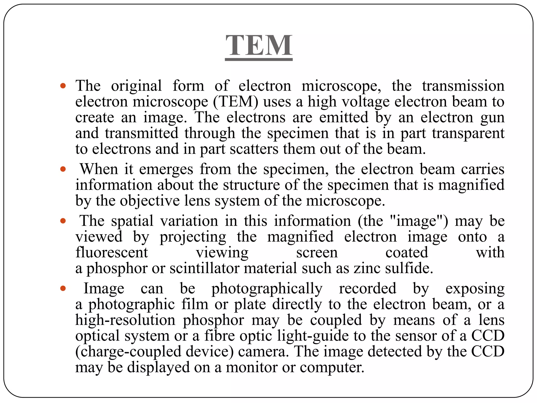 TEM
 The original form of electron microscope, the transmission

electron microscope (TEM) uses a high voltage electron beam to
create an image. The electrons are emitted by an electron gun
and transmitted through the specimen that is in part transparent
to electrons and in part scatters them out of the beam.
 When it emerges from the specimen, the electron beam carries
information about the structure of the specimen that is magnified
by the objective lens system of the microscope.
 The spatial variation in this information (the "image") may be
viewed by projecting the magnified electron image onto a
fluorescent
viewing
screen
coated
with
a phosphor or scintillator material such as zinc sulfide.
 Image can be photographically recorded by exposing
a photographic film or plate directly to the electron beam, or a
high-resolution phosphor may be coupled by means of a lens
optical system or a fibre optic light-guide to the sensor of a CCD
(charge-coupled device) camera. The image detected by the CCD
may be displayed on a monitor or computer.

 