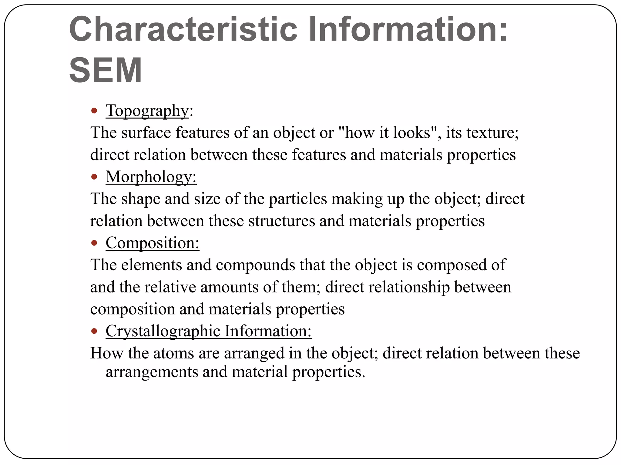Characteristic Information:
SEM
 Topography:

The surface features of an object or "how it looks", its texture;
direct relation between these features and materials properties
 Morphology:
The shape and size of the particles making up the object; direct
relation between these structures and materials properties
 Composition:
The elements and compounds that the object is composed of
and the relative amounts of them; direct relationship between
composition and materials properties
 Crystallographic Information:
How the atoms are arranged in the object; direct relation between these
arrangements and material properties.

 