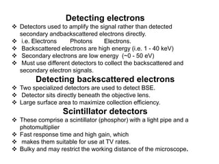Detecting electrons
 Detectors used to amplify the signal rather than detected
secondary andbackscattered electrons directly.
 i.e. Electrons Photons Electrons.
 Backscattered electrons are high energy (i.e. 1 - 40 keV)
 Secondary electrons are low energy (~0 - 50 eV)
 Must use different detectors to collect the backscattered and
secondary electron signals.
Detecting backscattered electrons
 Two specialized detectors are used to detect BSE.
 Detector sits directly beneath the objective lens.
 Large surface area to maximize collection efficiency.
Scintillator detectors
 These comprise a scintillator (phosphor) with a light pipe and a
photomultiplier
 Fast response time and high gain, which
 makes them suitable for use at TV rates.
 Bulky and may restrict the working distance of the microscope.
 