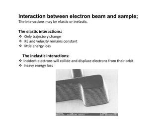 Interaction between electron beam and sample;
The interactions may be elastic or inelastic.
The elastic interactions:
 Only trajectory change
 KE and velocity remains constant
 little energy loss
The inelastic interactions:
 Incident electrons will collide and displace electrons from their orbit
 heavy energy loss
 