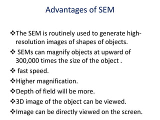 Advantages of SEM
The SEM is routinely used to generate high-
resolution images of shapes of objects.
 SEMs can magnify objects at upward of
300,000 times the size of the object .
 fast speed.
Higher magnification.
Depth of field will be more.
3D image of the object can be viewed.
Image can be directly viewed on the screen.
 