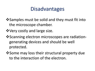 Disadvantages
Samples must be solid and they must fit into
the microscope chamber.
Very costly and large size.
Scanning electron microscopes are radiation-
generating devices and should be well
protected.
Some may loss their structural property due
to the interaction of the electron.
 