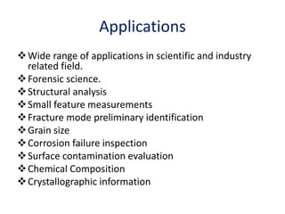 Wide range of applications in scientific and industry
related field.
Forensic science.
Structural analysis
Small feature measurements
Fracture mode preliminary identification
Grain size
Corrosion failure inspection
Surface contamination evaluation
Chemical Composition
Crystallographic information
Applications
 