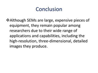 Conclusion
Although SEMs are large, expensive pieces of
equipment, they remain popular among
researchers due to their wide range of
applications and capabilities, including the
high-resolution, three-dimensional, detailed
images they produce.
 