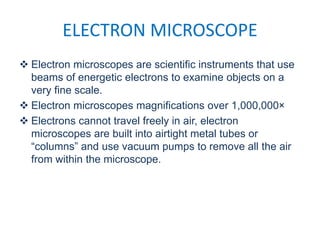 ELECTRON MICROSCOPE
 Electron microscopes are scientific instruments that use
beams of energetic electrons to examine objects on a
very fine scale.
 Electron microscopes magnifications over 1,000,000×
 Electrons cannot travel freely in air, electron
microscopes are built into airtight metal tubes or
“columns” and use vacuum pumps to remove all the air
from within the microscope.
 