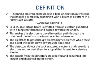 DEFINITION
 Scanning electron microscope is a type of electron microscope
that images a sample by scanning it with a beam of electrons in a
raster scan pattern.
WORKING PRINCIPLE
 In SEM, an electron beam is emitted from an electron gun fitted
with a tungsten filament and passed towards the anode.
 This makes the electron to travel in vertical path through the
column of the microscope in a concentrated manner
 The electrons to pass through electromagnetic lenses which focus
and direct the beam down towards the specimen
 The detectors detect the back scattered electrons and secondary
electrons and convert them to a signal that is sent to a viewing
screen.
 The signals from the detectors are received and converted into
images and displayed on the screen.
 
