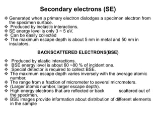 Secondary electrons (SE)
 Generated when a primary electron dislodges a specimen electron from
the specimen surface.
 Produced by inelastic interactions.
 SE energy level is only 3 ~ 5 eV.
 Can be easily collected
 The maximum escape depth is about 5 nm in metal and 50 nm in
insulators.
BACKSCATTERED ELECTRONS(BSE)
 Produced by elastic interactions.
 BSE energy level is about 60 ~80 % of incident one.
 Special detector is required to collect BSE.
 The maximum escape depth varies inversely with the average atomic
number,
 The range from a fraction of micrometer to several micrometers.
 (Larger atomic number, larger escape depth).
 High energy electrons that are reflected or back scattered out of
the specimen.
 BSE images provide information about distribution of different elements
in the sample
 