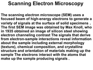 Scanning Electron Microscopy
The scanning electron microscope (SEM) uses a
focused beam of high-energy electrons to generate a
variety of signals at the surface of solid specimens .
The first SEM image was obtained by Max Knoll, who
in 1935 obtained an image of silicon steel showing
electron channeling contrast The signals that derive
from electron-sample interactions reveal information
about the sample including external morphology
(texture), chemical composition, and crystalline
structure and orientation of materials making up the
sample The electrons interact with the atoms that
make up the sample producing signals .
 