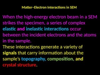 Matter–Electron Interactions in SEM
When the high-energy electron beam in a SEM
strikes the specimen, a series of complex
elastic and inelastic interactions occur
between the incident electrons and the atoms
in the sample.
These interactions generate a variety of
signals that carry information about the
sample’s topography, composition, and
crystal structure.
 