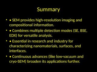 Summary
• • SEM provides high-resolution imaging and
compositional information.
• • Combines multiple detection modes (SE, BSE,
EDX) for versatile analysis.
• • Essential in research and industry for
characterizing nanomaterials, surfaces, and
interfaces.
• • Continuous advances (like low-vacuum and
cryo-SEM) broaden its applications further.
 