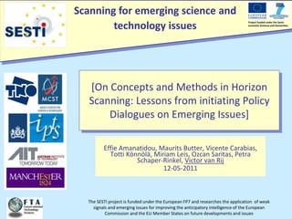 Scanning for emerging science and
technology issues
Project funded under the Socio-
economic Sciences and Humanities
The SESTI project is funded under the European FP7 and researches the application of weak
signals and emerging issues for improving the anticipatory intelligence of the European
Commission and the EU Member States on future developments and issues
[On Concepts and Methods in Horizon
Scanning: Lessons from initiating Policy
Dialogues on Emerging Issues]
Effie Amanatidou, Maurits Butter, Vicente Carabias,
Totti Könnölä, Miriam Leis, Ozcan Saritas, Petra
Schaper-Rinkel, Victor van Rij
12-05-2011
 