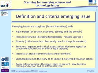 Scanning for emerging science and
technology issues
Project funded under the Socio-
economic Sciences and Humanities
3/18/2022
SESTI presentation at the FTA 2011 conference
1
1
1
1
Definition and criteria emerging issue
Emerging issues are storylines (Future Narratives) with:
• High impact (on society, economy, ecology and the domain)
• Plausible storyline (including factual basis –reliable sources )
• Novelty (is the issue described really new for the policy makers)
• Emotional aspects and critical aspects (does the issue appeal or
concern emotional and or ethical legal aspects)
• Interests at stake (commonalities and or conflicts)
• Changeability (Can the story or its impact be altered by human action)
• Policy relevance (does the issue relate to present day decision
making and action and on different levels)
 
