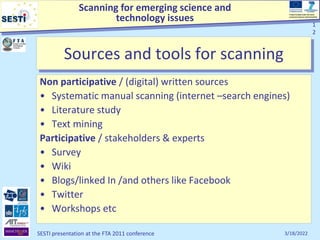 Scanning for emerging science and
technology issues
Project funded under the Socio-
economic Sciences and Humanities
3/18/2022
SESTI presentation at the FTA 2011 conference
1
2
1
2
Sources and tools for scanning
Non participative / (digital) written sources
• Systematic manual scanning (internet –search engines)
• Literature study
• Text mining
Participative / stakeholders & experts
• Survey
• Wiki
• Blogs/linked In /and others like Facebook
• Twitter
• Workshops etc
 