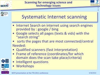 Scanning for emerging science and
technology issues
Project funded under the Socio-
economic Sciences and Humanities
3/18/2022
SESTI presentation at the FTA 2011 conference
1
3
Systematic Internet scanning
• Internet Search on internet using search engines
provided by : google / bing
• Google selects all pages (texts & vids) with the
“search string”
• sorts the pages that are most connected/central
Needed:
• Qualified scanners (fast interpretation)
• Frame of reference (coordinates/for which
domain does the scan take place/criteria)
• Intelligent questions
• Workshops
1
3
 