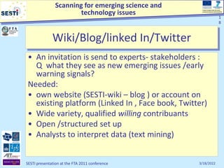 Scanning for emerging science and
technology issues
Project funded under the Socio-
economic Sciences and Humanities
3/18/2022
SESTI presentation at the FTA 2011 conference
1
8
Wiki/Blog/linked In/Twitter
• An invitation is send to experts- stakeholders :
Q what they see as new emerging issues /early
warning signals?
Needed:
• own website (SESTI-wiki – blog ) or account on
existing platform (Linked In , Face book, Twitter)
• Wide variety, qualified willing contribuants
• Open /structured set up
• Analysts to interpret data (text mining)
1
8
 