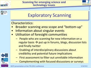 Scanning for emerging science and
technology issues
Project funded under the Socio-
economic Sciences and Humanities
3/18/2022
SESTI presentation at the FTA 2011 conference
2
2
Exploratory Scanning
Characteristics:
• Broader scanning area scope and “bottom-up”
• Information about singular events
• Utilisation of foresight communities
– People who are scanning for new information on a
regular basis  put up in forums, blogs, discussion lists
and finally twitter
– Enabling of interdisciplinary discussions about
credibility and potential future implications
– First assessment to filter out unreliable information
– Complementing with focused discussions or surveys
2
2
 