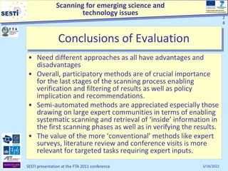 Scanning for emerging science and
technology issues
Project funded under the Socio-
economic Sciences and Humanities
3/18/2022
SESTI presentation at the FTA 2011 conference
2
8
Conclusions of Evaluation
• Need different approaches as all have advantages and
disadvantages
• Overall, participatory methods are of crucial importance
for the last stages of the scanning process enabling
verification and filtering of results as well as policy
implication and recommendations.
• Semi-automated methods are appreciated especially those
drawing on large expert communities in terms of enabling
systematic scanning and retrieval of ‘inside’ information in
the first scanning phases as well as in verifying the results.
• The value of the more ‘conventional’ methods like expert
surveys, literature review and conference visits is more
relevant for targeted tasks requiring expert inputs.
2
8
 