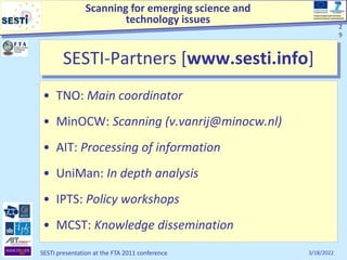 Scanning for emerging science and
technology issues
Project funded under the Socio-
economic Sciences and Humanities
3/18/2022
SESTI presentation at the FTA 2011 conference
2
9
2
9
• TNO: Main coordinator
• MinOCW: Scanning (v.vanrij@minocw.nl)
• AIT: Processing of information
• UniMan: In depth analysis
• IPTS: Policy workshops
• MCST: Knowledge dissemination
SESTI-Partners [www.sesti.info]
 