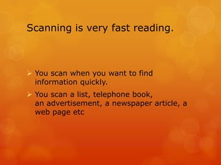 Scanning is very fast reading.



 You scan when you want to find
  information quickly.
 You scan a list, telephone book,
  an advertisement, a newspaper article, a
  web page etc
 