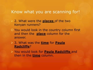 Know what you are scanning for!

 2. What were the places of the two
  Kenyan runners?
 You would look in the country column first
  and then the place column for the
  answer.
 3. What was the time for Paula
  Radcliffe?
 You would look for Paula Radcliffe and
  then in the time column.
 