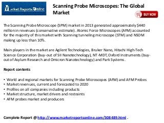 Scanning Probe Microscopes: The Global
Market
The Scanning Probe Microscope (SPM) market in 2013 generated approximately $440
million in revenues (conservative estimate). Atomic Force Microscopes (AFM) accounted
for the majority of this market with Scanning tunneling microscope (STM) and NSOM
making up less than 10%.
Main players in the market are Agilent Technologies, Bruker Nano, Hitachi High-Tech
Science Corporation (buy-out of SII Nanotechnology), NT-MDT, Oxford Instruments (buyout of Asylum Research and Omicron Nanotechnology) and Park Systems.

Report contents
•
•
•
•
•

World and regional markets for Scanning Probe Microscopes (AFM) and AFM Probes
Market revenues, current and forecasted to 2020
Profiles on all companies including products
Market structure, market drivers and restraints
AFM probes market and producers

Complete Report @ http://www.marketreportsonline.com/308489.html .

 