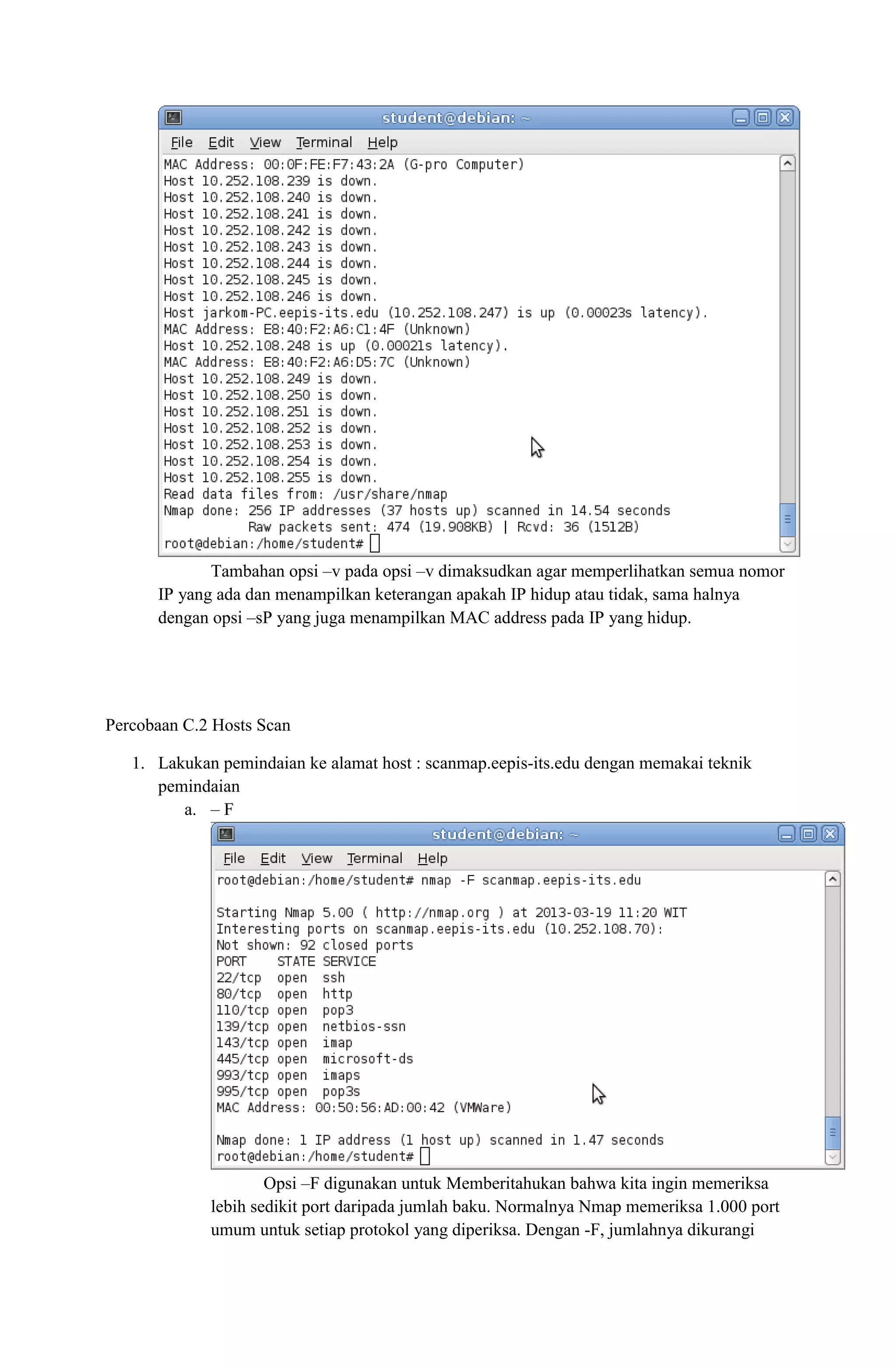 Tambahan opsi –v pada opsi –v dimaksudkan agar memperlihatkan semua nomor
IP yang ada dan menampilkan keterangan apakah IP hidup atau tidak, sama halnya
dengan opsi –sP yang juga menampilkan MAC address pada IP yang hidup.
Percobaan C.2 Hosts Scan
1. Lakukan pemindaian ke alamat host : scanmap.eepis-its.edu dengan memakai teknik
pemindaian
a. – F
Opsi –F digunakan untuk Memberitahukan bahwa kita ingin memeriksa
lebih sedikit port daripada jumlah baku. Normalnya Nmap memeriksa 1.000 port
umum untuk setiap protokol yang diperiksa. Dengan -F, jumlahnya dikurangi
 