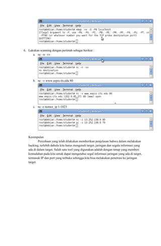 6. Lakukan scanning dengan perintah sebagai berikut :
a. nc –n –vv
b. nc –v www.eepis-its.edu 80
c. nc -z nomor_ip 1-1023
Kesimpulan
Percobaan yang telah dilakukan memberikan penjelasan bahwa dalam melakukan
hacking, terlebih dahulu kita harus mengenali target, jaringan dan segala informasi yang
ada di dalam target. Salah satu tool yang digunakan adalah dengan nmap yang memberi
kemudahan pada kita untuk dapat mengetahui segal informasi jaringan yang ada di target,
termasuk IP dan port yang terbuka sehingga kita bisa melakukan penetrasi ke jaringan
target.
 