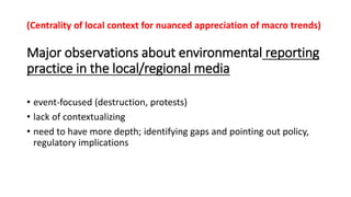 Major observations about environmental reporting
practice in the local/regional media
• event-focused (destruction, protests)
• lack of contextualizing
• need to have more depth; identifying gaps and pointing out policy,
regulatory implications
(Centrality of local context for nuanced appreciation of macro trends)