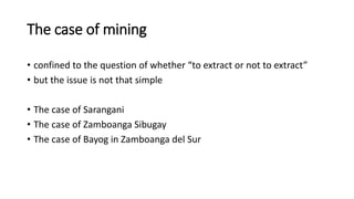 The case of mining
• confined to the question of whether “to extract or not to extract”
• but the issue is not that simple
• The case of Sarangani
• The case of Zamboanga Sibugay
• The case of Bayog in Zamboanga del Sur