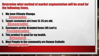 Determine what method of market segmentation will be used for
the following items.
1. We have Climate Change.
________________
2. Target customers are from 13-25 yrs old.
________________
3. Customers prefer Branded items (US Levi’s).
________________
4. This product is good for my health.
________________
5. Most People in the community are Roman Catholic
________________
 