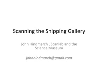 Scanning the Shipping Gallery

   John Hindmarch , Scanlab and the
           Science Museum

     johnhindmarch@gmail.com
 