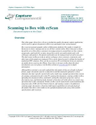 Capture Components, LLC White Paper                                                              Page 1 o14



                                                                            32158 Camino Capistrano
                                                                            Suite A PMB 373
                                                                            San Juan Capistrano, CA 92675
                                                                            Sales@CaptureComponents.com
                                                                            www.CaptureComponents.com




Scanning to Box with ccScan
      Document capture to the Cloud

        Overview
                  This white paper shows how ccScan, a production-quality document capture application,
                  can be used to capture documents to Box in an automated, time-saving manner.
                  Box is an increasingly popular online collaboration platform. Box makes it simple for
                  businesses to share, manage and access all their content online. More than just a cloud-
                  based file server Box allows customers to manage projects around their on-line content,
                  assign tasks, and track file versions. Large files can be sent and tracked easily with
                  colleagues and partners. Documents and media can be managed and viewed in one place.
                  The deal rooms on Box provide an online workspace where contracts, statements, and
                  other types of documents are managed. Files can be shared securely without the hassles of
                  traditional FTP solutions. Files can be accessed on PCs with Internet browsers and also
                  on mobile devices such as the iPhone. Since there is lot more to Box than this short
                  introduction can cover please visit the Box website at www.box.net for in-depth
                  information.
                  Although Box customers can easily upload their documents if they are already in digital
                  format, paper documents must be scanned first and then manually uploaded. ccScan
                  eliminates the time typically wasted with such a multi-step, manual operation that consists
                  of scanning a document locally to the PC, naming this document, creating a folder in Box,
                  uploading the document to Box, and finally setting Box document properties such as
                  description, tags, and sharing mode. Instead ccScan does all of the above in a single-step
                  operation that is fully automated. Folders on Box can be named and created automatically
                  using barcodes, OCR with Text Pattern Search, and running counters. In addition to
                  scanning paper documents ccScan has bulk import capabilities for already digitized
                  documents that allow entire folders to be uploaded automatically using wild card file
                  specifications and recursion.




Copyright © 2011-2013 by Capture Components, LLC. All rights reserved. Capture Components, LLC encourages the
                             reader to freely share and distribute this White Paper.
 