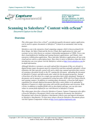 Capture Components, LLC White Paper                                                              Page 1 of 21



                                                                            32158 Camino Capistrano
                                                                            Suite A PMB 373
                                                                            San Juan Capistrano, CA 92675
                                                                            Sales@CaptureComponents.com
                                                                            www.CaptureComponents.com



Scanning to Salesforce® Content with ccScan®
      Document Capture to the Cloud

        Overview
                  This white paper shows how ccScan®, a production-quality document capture application,
                  can be used to capture documents to Salesforce® Content in an automated, time-saving
                  manner.
                  Salesforce.com is the enterprise cloud computing company which is known primarily for
                  three things: the Sales Cloud and the Service Cloud, their applications for sales and
                  customer service (also known as customer relationship management or CRM); Force.com,
                  their cloud platform for building and running business applications; and Chatter, their
                  enterprise collaboration application. These and other Salesforce applications all run in the
                  cloud and are sold in a subscription basis. Since there is more to Salesforce than this short
                  introduction can cover please visit the Salesforce website at http://www.salesforce.com for
                  in-depth information.
                  Although Salesforce customers can easily upload their documents if they are already in
                  digital format, paper documents must be scanned first and then manually uploaded. ccScan
                  eliminates the time typically wasted with such a multi-step, manual operation that consists
                  of scanning a document locally to the PC, naming this document, uploading the document
                  to Salesforce Content, and afterwards enter values for the document properties. Instead
                  ccScan does all of the above in a single-step operation that is fully automated. Naming of
                  documents can be manual or automated by using barcodes, OCR with Text Pattern Search,
                  and running counters. In addition to scanning paper documents, ccScan has bulk import
                  capabilities for already digitized documents that allow entire folders to be uploaded to
                  Salesforce Content in a single step using wild card file specifications and recursion. With
                  ccScan, in addition to standard fields such as description and tags, you can also enter
                  values in custom fields defined for use with libraries in Salesforce Content.
                  This white paper describes ccScan for Salesforce Content. Capture Components also offers
                  ccScan for Salesforce Documents (which scans and imports documents into Salesforce
                  Documents) and ccScan for Salesforce Attachments (which scans and imports documents
                  as Salesforce Attachments). To learn more about ccScan for Salesforce Documents please
                  visit the Capture Components website at http://www.capturecomponents.com.




Copyright © 2011-2013 by Capture Components, LLC. All rights reserved. Capture Components, LLC encourages the
                             reader to freely share and distribute this White Paper.
 