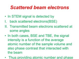 Scattered beam electrons
• In STEM signal is detected by
I. back scattered electrons(BSE)
II. Transmitted beam electrons scattered at
some angles
• In both cases, BSE and TBE, the signal
intensity is a function of the average
atomic number of the sample volume and
also phase contrast that interacted with
the beam
• Thus providing atomic number and phase
 