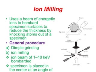 Ion Milling
• Uses a beam of energetic
ions to bombard
specimen surfaces to
reduce the thickness by
knocking atoms out of a
specimen
• General procedure
a) Dimple grinding
b) ion milling
 ion beam of 1–10 keV
bombarded
 specimen is placed in
the center at an angle of
 
