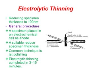 Electrolytic Thinning
• Reducing specimen
thickness to 100nm
• General procedure
A specimen placed in
an electrochemical
cell as anode
A suitable reduce
specimen thickness
Common technique is
jet polishing
Electrolytic thinning
completed in 3–15
minutes.
 