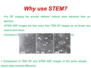 Why use STEM?
•For DF imaging the annular detector collects more electrons than an
aperture.
•STEM ADF images are less noisy then TEM DF images as no lenses are
used to form them.
•Contrast in STEM images is greater than standard DF images.a) b) c)
• Comparison of TEM DF and STEM ADF images of the same sample
shows clear contrast difference
 