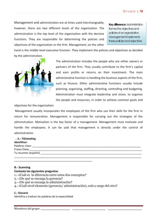 G r u p o | 10
Miembros del grupo: ___________________________ _______________________________ ________________________________
Keydifference:Administration
framestheobjectivesand
policiesofanorganization.
Managementimplements
thesepoliciesandobjectives
Management and administration are at times used interchangeably;
however, there are two different levels of the organization. The
administration is the top level of the organization with the decisive
functions. They are responsible for determining the policies and
objectives of the organization or the firm. Management, on the other
hand is the middle level executive function. They implement the policies and objectives as decided
by the administration.
The administration includes the people who are either owners or
partners of the firm. They usually contribute to the firm’s capital
and earn profits or returns on their investment. The main
administrative function is handling the business aspects of the firm,
such as finance. Other administrative functions usually include
planning, organizing, staffing, directing, controlling and budgeting.
Administration must integrate leadership and vision, to organize
the people and resources, in order to achieve common goals and
objectives for the organization.
Management usually incorporates the employees of the firm who use their skills for the firm in
return for remuneration. Management is responsible for carrying out the strategies of the
administration. Motivation is the key factor of a management. Management must motivate and
handle the employees. It can be said that management is directly under the control of
administration.
.A.- Skimming
Identificar:
Palabras clave: ___________________________________________________________________________
Frases Clave:______________________________________________________________________________
Tu resumen (español) ______________________________________________________________________
________________________________________________________________________________________
______________________________________________________
B.- Scanning
Conteste las siguientes preguntas
1.- ¿Cuál es la diferencia entre estos dos conceptos?
2.- ¿De qué se encarga la gerencia?
3.- ¿De qué se encarga la administración?
4.- ¿Cuál nivel elemento (gerencia/ administración), está a cargo del otro?
C.- Glosario
Identifica y traduce las palabras de la especialidad
 