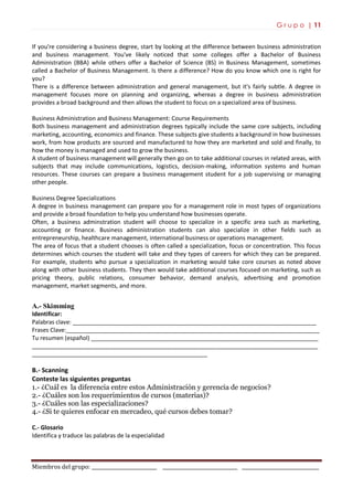 G r u p o | 11
Miembros del grupo: ___________________________ _______________________________ ________________________________
If you're considering a business degree, start by looking at the difference between business administration
and business management. You've likely noticed that some colleges offer a Bachelor of Business
Administration (BBA) while others offer a Bachelor of Science (BS) in Business Management, sometimes
called a Bachelor of Business Management. Is there a difference? How do you know which one is right for
you?
There is a difference between administration and general management, but it's fairly subtle. A degree in
management focuses more on planning and organizing, whereas a degree in business administration
provides a broad background and then allows the student to focus on a specialized area of business.
Business Administration and Business Management: Course Requirements
Both business management and administration degrees typically include the same core subjects, including
marketing, accounting, economics and finance. These subjects give students a background in how businesses
work, from how products are sourced and manufactured to how they are marketed and sold and finally, to
how the money is managed and used to grow the business.
A student of business management will generally then go on to take additional courses in related areas, with
subjects that may include communications, logistics, decision-making, information systems and human
resources. These courses can prepare a business management student for a job supervising or managing
other people.
Business Degree Specializations
A degree in business management can prepare you for a management role in most types of organizations
and provide a broad foundation to help you understand how businesses operate.
Often, a business adminstration student will choose to specialize in a specific area such as marketing,
accounting or finance. Business administration students can also specialize in other fields such as
entrepreneurship, healthcare management, international business or operations management.
The area of focus that a student chooses is often called a specialization, focus or concentration. This focus
determines which courses the student will take and they types of careers for which they can be prepared.
For example, students who pursue a specialization in marketing would take core courses as noted above
along with other business students. They then would take additional courses focused on marketing, such as
pricing theory, public relations, consumer behavior, demand analysis, advertising and promotion
management, market segments, and more.
A.- Skimming
Identificar:
Palabras clave: ___________________________________________________________________________
Frases Clave:______________________________________________________________________________
Tu resumen (español) ______________________________________________________________________
________________________________________________________________________________________
______________________________________________________
B.- Scanning
Conteste las siguientes preguntas
1.- ¿Cuál es la diferencia entre estos Administración y gerencia de negocios?
2.- ¿Cuáles son los requerimientos de cursos (materias)?
3.- ¿Cuáles son las especializaciones?
4.- ¿Si te quieres enfocar en mercadeo, qué cursos debes tomar?
C.- Glosario
Identifica y traduce las palabras de la especialidad
 