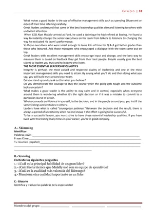 G r u p o | 13
Miembros del grupo: ___________________________ _______________________________ ________________________________
What makes a good leader is the use of effective management skills such as spending 50 percent or
more of their time listening carefully.
Great leaders understand that some of the best leadership qualities demand listening to others with
undivided attention.
When CEO Alan Mulally arrived at Ford, he used a technique he had refined at Boeing. He found a
way to instantly change the senior executives on his team from talkers to listeners by changing the
way he evaluated his team’s performance.
So those executives who were smart enough to leave lots of time for Q & A got better grades than
those who lectured. And those managers who encouraged a dialogue with the team came out on
top.
Great leaders with excellent management skills encourage input and change, and the best way to
measure them is based on feedback they get from their best people. People usually give the best
scores to leaders you trust and to leaders who listen.
THE MOST ESSENTIAL LEADERSHIP QUALITIES
Integrity is perhaps the most valued and respected quality of leadership and one of the most
important management skills you need to attain. By saying what you’ll do and then doing what you
say, you will build trust around your team.
Do you stand up and speak out for what you believe?
Do you demonstrate the courage to stay the course when the going gets tough and the outcome
looks uncertain?
What makes a good leader is the ability to stay calm and in control, especially when everyone
around them is wondering whether it’s the right decision or if it was a mistake to commit to a
particular course of action.
When you exude confidence in yourself, in the decision, and in the people around you, you instill the
same feelings and attitudes in others.
Leaders have what is called “courageous patience.” Between the decision and the result, there is
always a period of uncertainty when no one knows if the effort is going to be successful.
To be a successful leader, you must strive to have these essential leadership qualities. If you have
lived with this feeling many times in your career, you’re in good company.
A.- Skimming
Identificar:
Palabras clave: ___________________________________________________________________________
Frases Clave:______________________________________________________________________________
Tu resumen (español) ______________________________________________________________________
________________________________________________________________________________________
______________________________________________________
B.- Scanning
Conteste las siguientes preguntas
1.- ¿Cuál es la principal habilidad de un gran líder?
2.- ¿Cuál fue la técnica que Mulally usó con su equipo de ejecutivos?
3.- ¿Cuál es la cualidad más valorada del liderazgo?
4.- Menciona otra cualidad importante en un líder
C.- Glosario
Identifica y traduce las palabras de la especialidad
 